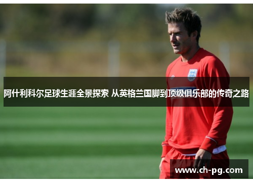 阿什利科尔足球生涯全景探索 从英格兰国脚到顶级俱乐部的传奇之路