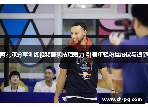 阿扎尔分享训练视频展现技巧魅力 引领年轻粉丝热议与追随