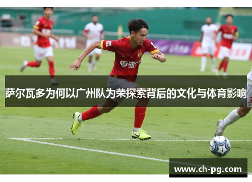 萨尔瓦多为何以广州队为荣探索背后的文化与体育影响