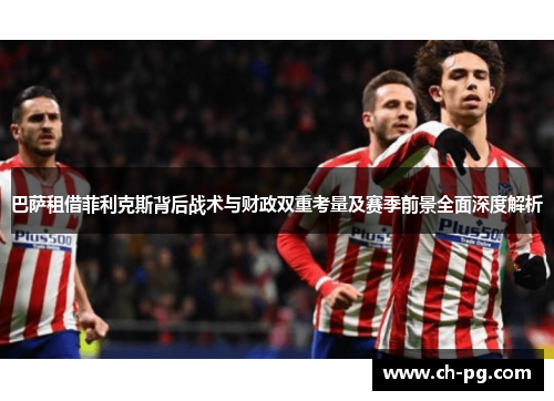 巴萨租借菲利克斯背后战术与财政双重考量及赛季前景全面深度解析
