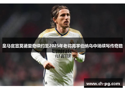 皇马官宣莫德里奇续约至2025年老将再掌伯纳乌中场续写传奇路
