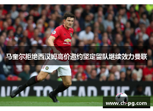 马奎尔拒绝西汉姆高价邀约坚定留队继续效力曼联